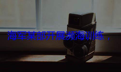 海军某部开，党员骨干带头锤炼过硬本领展濒海训练